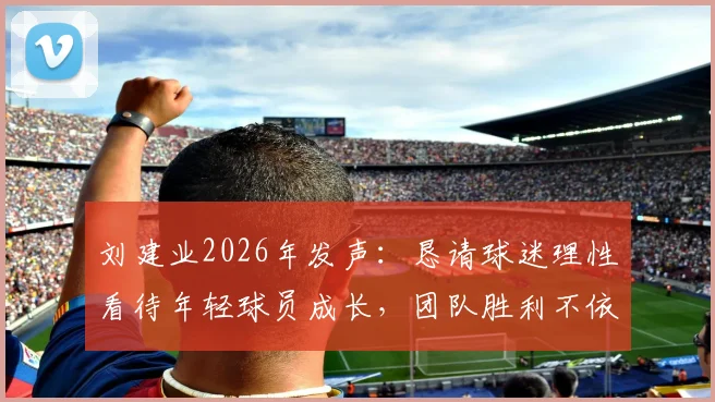 刘建业2026年发声:恳请球迷理性看待年轻球员成长,团队胜利不依赖单一球星