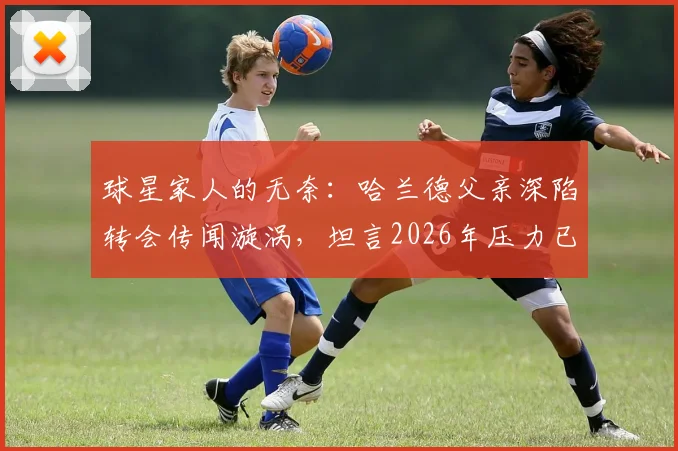 球星家人的无奈:哈兰德父亲深陷转会传闻漩涡,坦言2026年压力已不堪重负