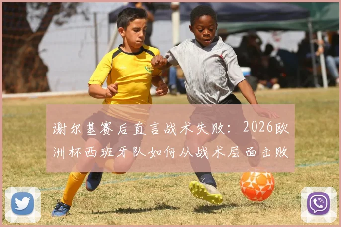 谢尔基赛后直言战术失败：2026欧洲杯西班牙队如何从战术层面击败法国队，深度解析双方战术差距