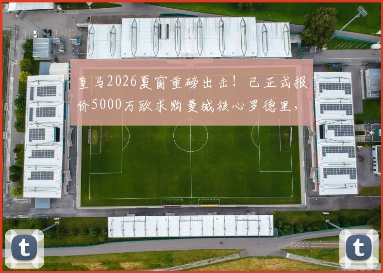 皇马2026夏窗重磅出击！已正式报价5000万欧求购曼城核心罗德里，转会进展实时追踪