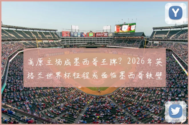 高原主场成墨西哥王牌？2026年英格兰世界杯征程或面临墨西哥铁壁阻击，弱点剖析与晋级预测