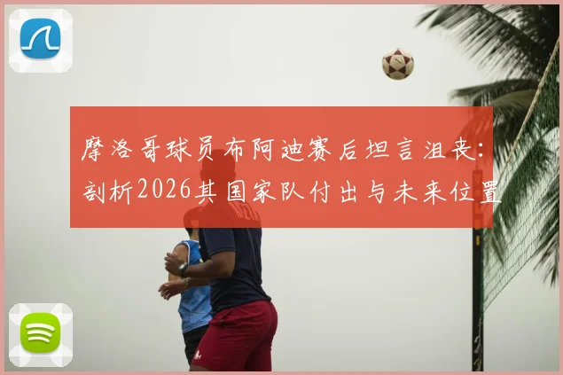 摩洛哥球员布阿迪赛后坦言沮丧:剖析2026其国家队付出与未来位置前景