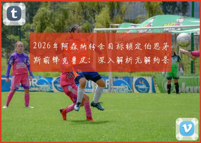 2026年阿森纳转会目标锁定伯恩茅斯前锋克鲁皮：深入解析无解约条款合同的影响与转会操作难度