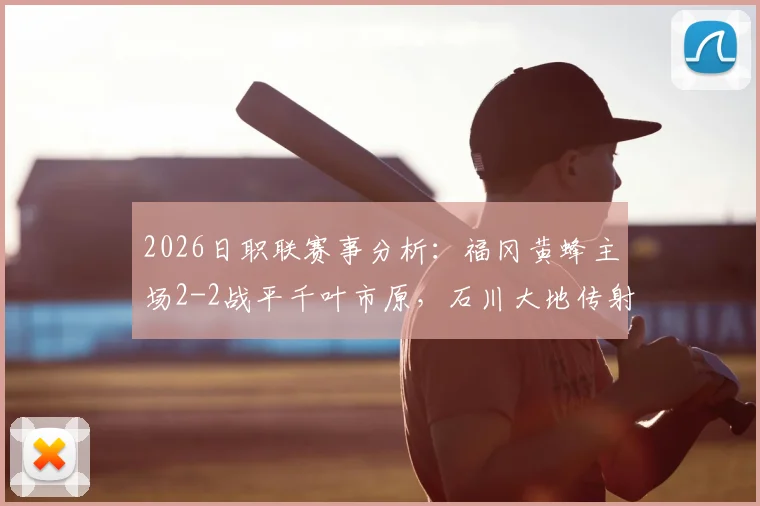 2026日职联赛事分析：福冈黄蜂主场2-2战平千叶市原，石川大地传射建功表现抢眼，附全场录像观看途径