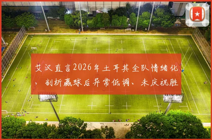 艾汉直言2026年土耳其全队情绪化，剖析赢球后异常低调、未庆祝胜利的真实原因
