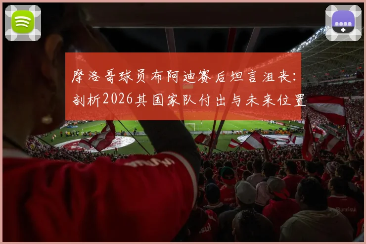 摩洛哥球员布阿迪赛后坦言沮丧：剖析2026其国家队付出与未来位置前景