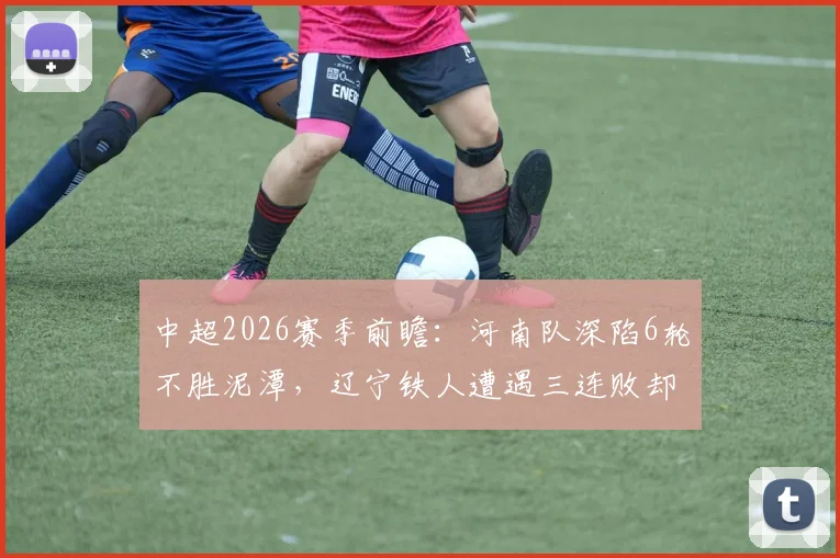 中超2026赛季前瞻：河南队深陷6轮不胜泥潭，辽宁铁人遭遇三连败却得势不得分，攻防问题全解析