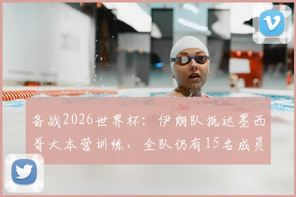 备战2026世界杯：伊朗队抵达墨西哥大本营训练，全队仍有15名成员未获美国入境许可引关注