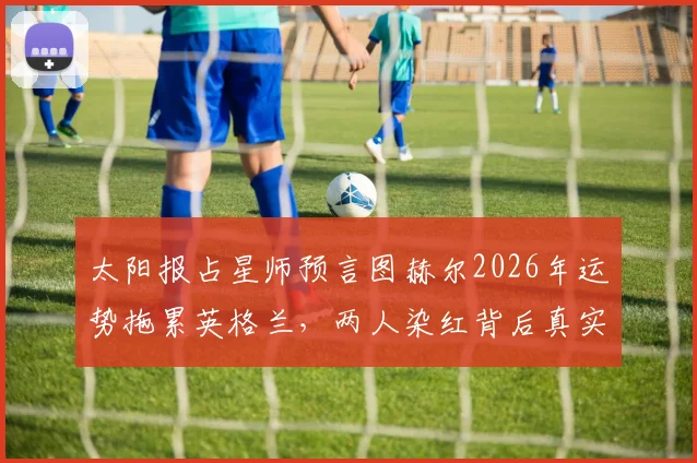 太阳报占星师预言图赫尔2026年运势拖累英格兰,两人染红背后真实解读