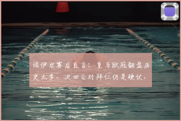 诺伊尔赛后直言：皇马欧冠翻盘历史太多，次回合对拜仁仍是硬仗，双方战术分析与前景解读
