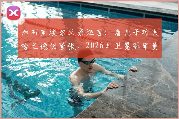 加布里埃尔父亲坦言：看儿子对决哈兰德仍紧张，2026年卫冕冠军曼城防守心得分享