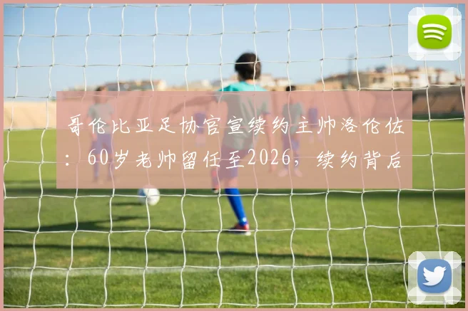 哥伦比亚足协官宣续约主帅洛伦佐：60岁老帅留任至2026，续约背后原因与未来目标解析