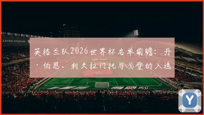 英格兰队2026世界杯名单前瞻：丹·伯恩、利夫拉门托与戈登的入选可能性及阵容分析