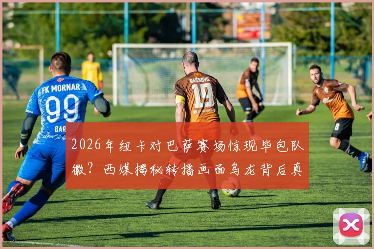 2026年纽卡对巴萨赛场惊现毕包队徽？西媒揭秘转播画面乌龙背后真实原因