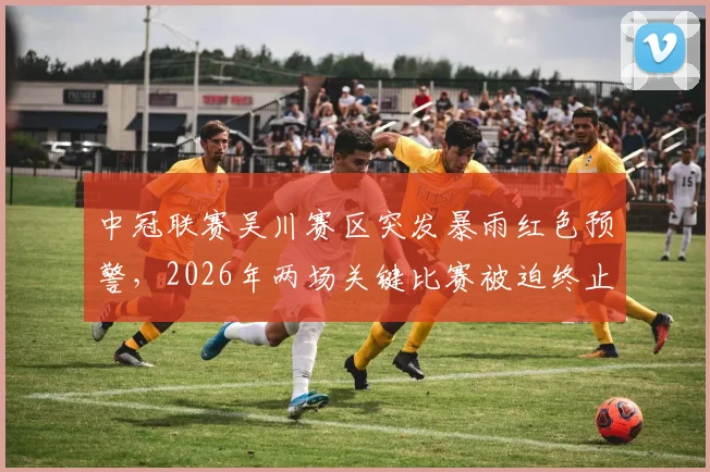 中冠联赛吴川赛区突发暴雨红色预警，2026年两场关键比赛被迫终止与取消，最新情况及后续安排