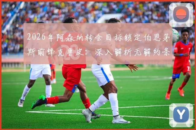 2026年阿森纳转会目标锁定伯恩茅斯前锋克鲁皮：深入解析无解约条款合同的影响与转会操作难度