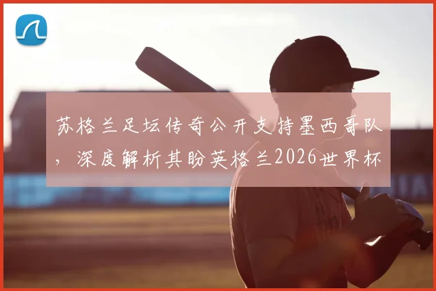 苏格兰足坛传奇公开支持墨西哥队,深度解析其盼英格兰2026世界杯止步十六强背后原因