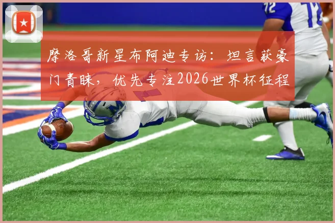 摩洛哥新星布阿迪专访:坦言获豪门青睐,优先专注2026世界杯征程