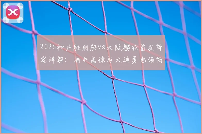 2026神户胜利船vs大阪樱花首发阵容详解：酒井高德与大迫勇也领衔，双方关键球员对位前瞻