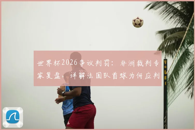 世界杯2026争议判罚：非洲裁判专家复盘，详解法国队首球为何应判无效，摩洛哥遭遇重大误判