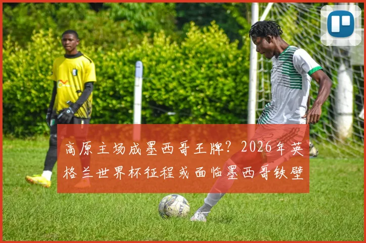 高原主场成墨西哥王牌？2026年英格兰世界杯征程或面临墨西哥铁壁阻击，弱点剖析与晋级预测