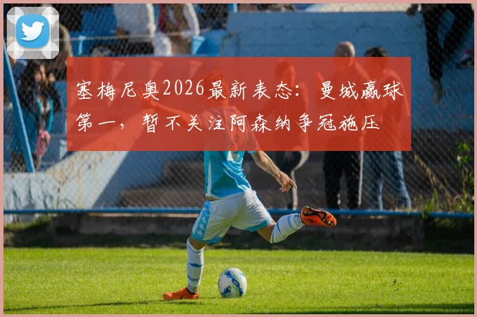 塞梅尼奥2026最新表态：曼城赢球第一，暂不关注阿森纳争冠施压
