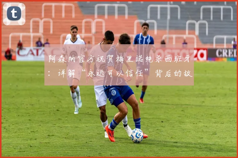 阿森纳官方祝贺梅里诺绝杀西班牙：详解“永远可以信任”背后的故事与2026转会传闻