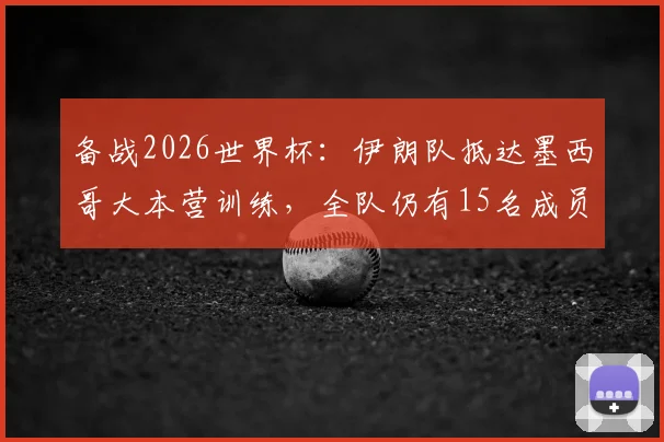 备战2026世界杯：伊朗队抵达墨西哥大本营训练，全队仍有15名成员未获美国入境许可引关注