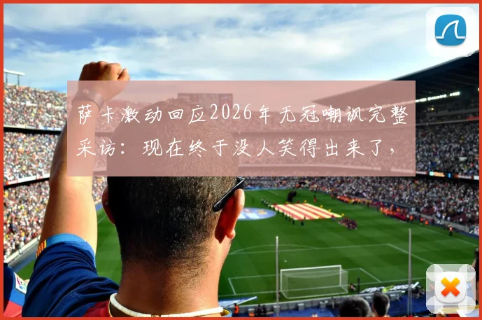 萨卡激动回应2026年无冠嘲讽完整采访：现在终于没人笑得出来了，阿森纳球员霸气发声