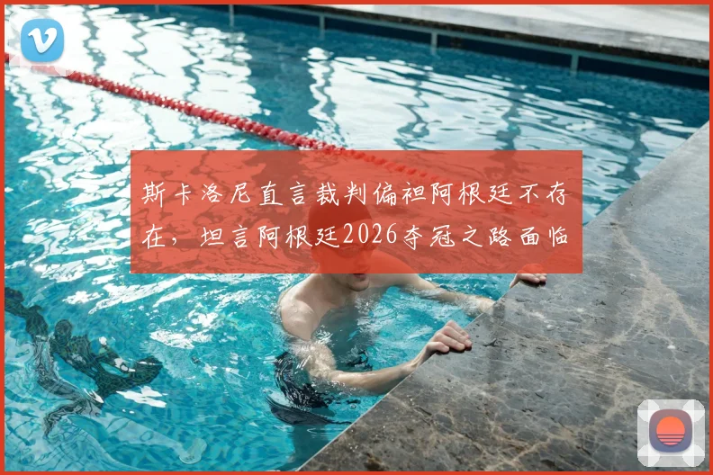 斯卡洛尼直言裁判偏袒阿根廷不存在,坦言阿根廷2026夺冠之路面临多方阻力