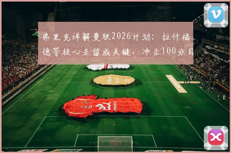 弗里克详解曼联2026计划：拉什福德等核心去留成关键，冲击100分目标背后的战术与阵容考量