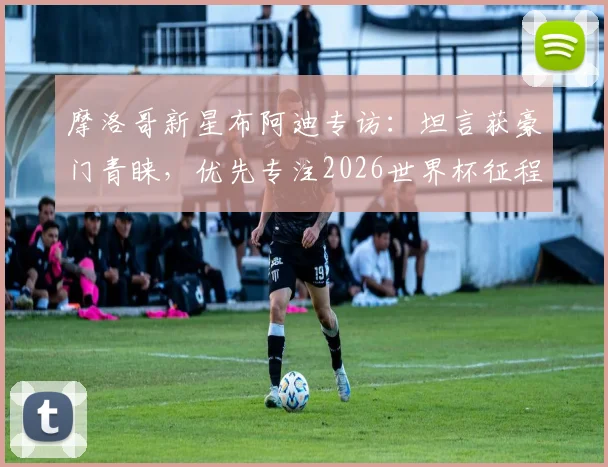 摩洛哥新星布阿迪专访：坦言获豪门青睐，优先专注2026世界杯征程