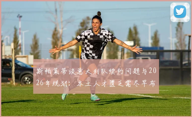 斯帕莱蒂谈意大利队续约问题与2026年规划：本土人才匮乏需尽早布局，青训体系改革成关键