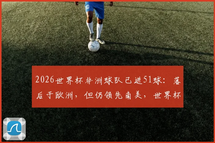2026世界杯非洲球队已进51球:落后于欧洲,但仍领先南美,世界杯大洲进球实力对比分析
