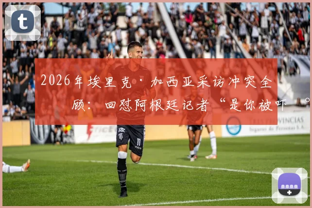 2026年埃里克·加西亚采访冲突全回顾：回怼阿根廷记者“是你被吓尿了”事件起因、现场视频与赛后风波详解