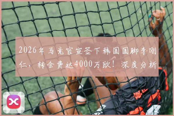 2026年马竞官宣签下韩国国脚李刚仁,转会费达4000万欧!深度分析其技术特点、场上位置及对球队阵容影响