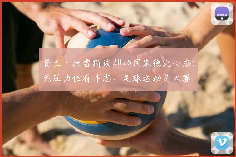 费兰·托雷斯谈2026国家德比心态:无压力但有斗志,足球运动员大赛心理调整指南