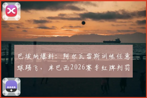 巴埃纳爆料：阿尔瓦雷斯训练任意球踢飞，库巴西2026赛季红牌判罚公正性引热议，深度还原赛场细节