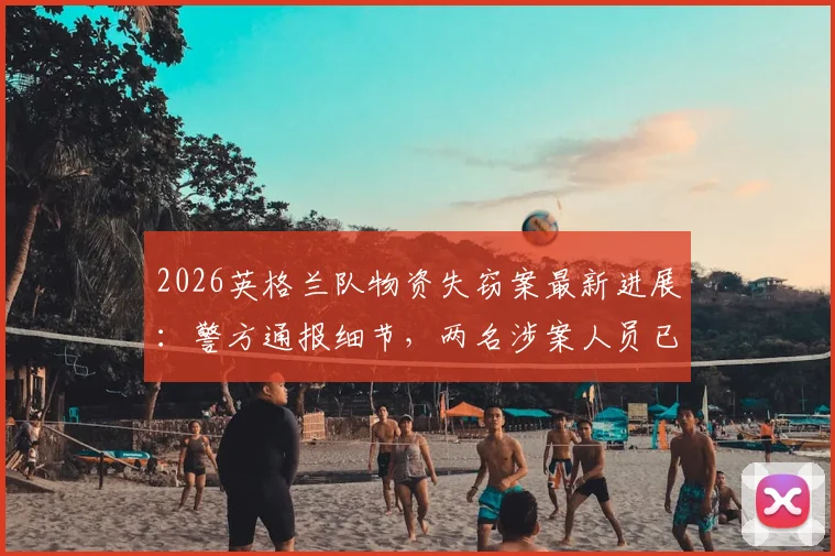 2026英格兰队物资失窃案最新进展：警方通报细节，两名涉案人员已被拘留，失窃物品清单引关注