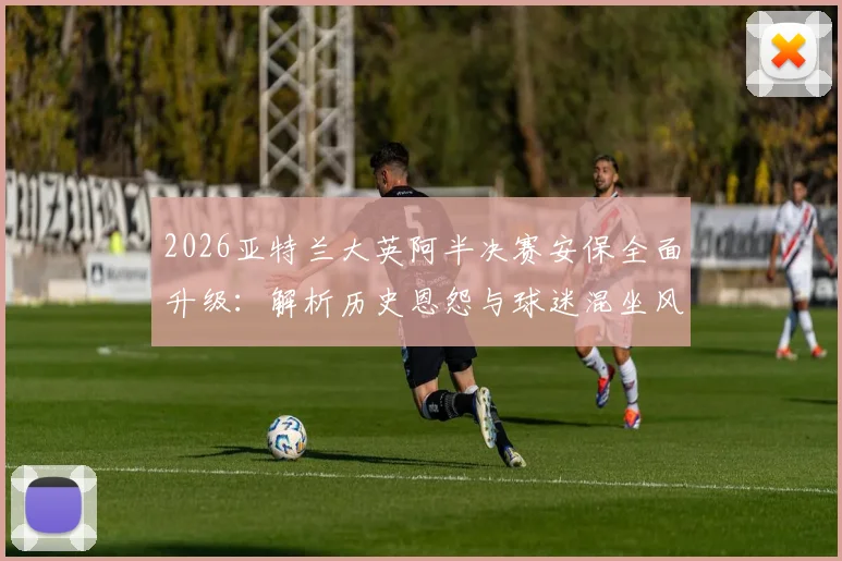 2026亚特兰大英阿半决赛安保全面升级:解析历史恩怨与球迷混坐风险,警方严阵以待