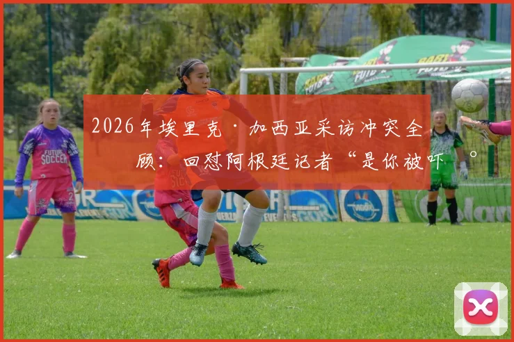 2026年埃里克·加西亚采访冲突全回顾：回怼阿根廷记者“是你被吓尿了”事件起因、现场视频与赛后风波详解