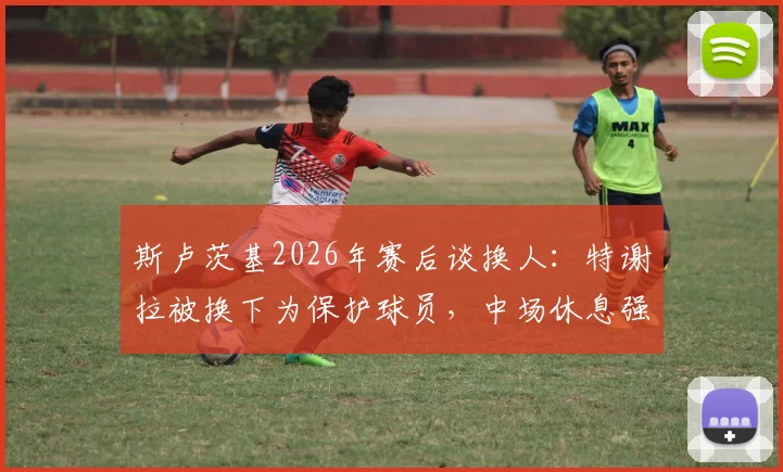 斯卢茨基2026年赛后谈换人：特谢拉被换下为保护球员，中场休息强调了哪些意志品质？