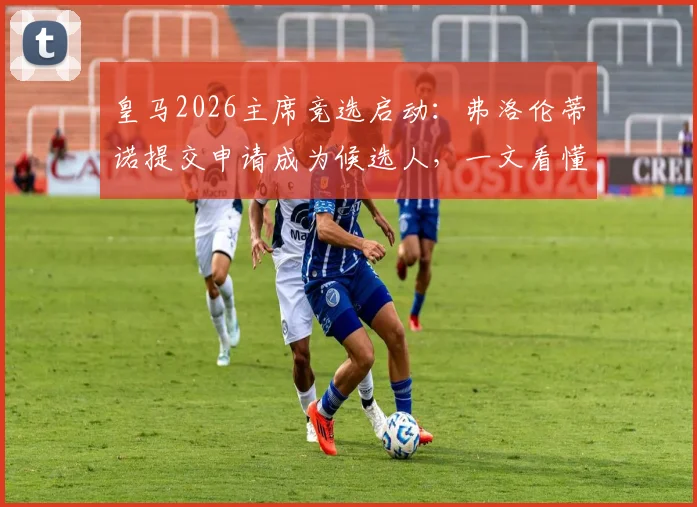 皇马2026主席竞选启动:弗洛伦蒂诺提交申请成为候选人,一文看懂竞选流程与影响
