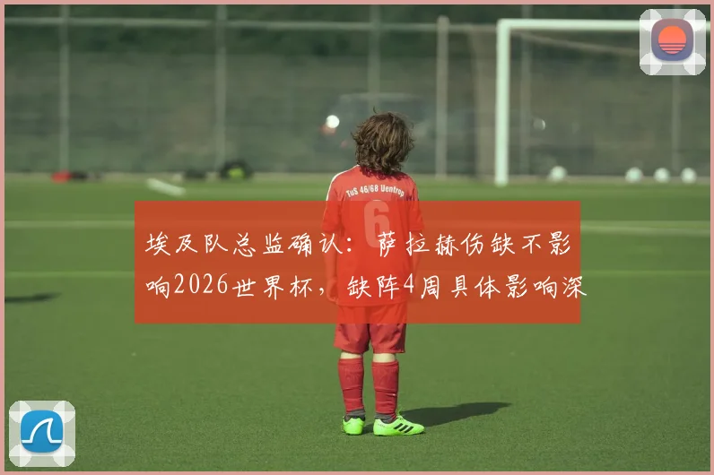 埃及队总监确认：萨拉赫伤缺不影响2026世界杯，缺阵4周具体影响深度分析