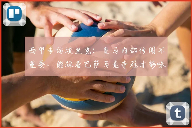 西甲专访埃里克:皇马内部传闻不重要,能踩着巴萨马竞夺冠才够味