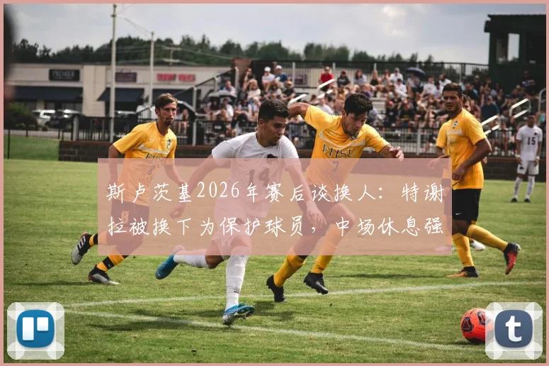 斯卢茨基2026年赛后谈换人:特谢拉被换下为保护球员,中场休息强调了哪些意志品质?