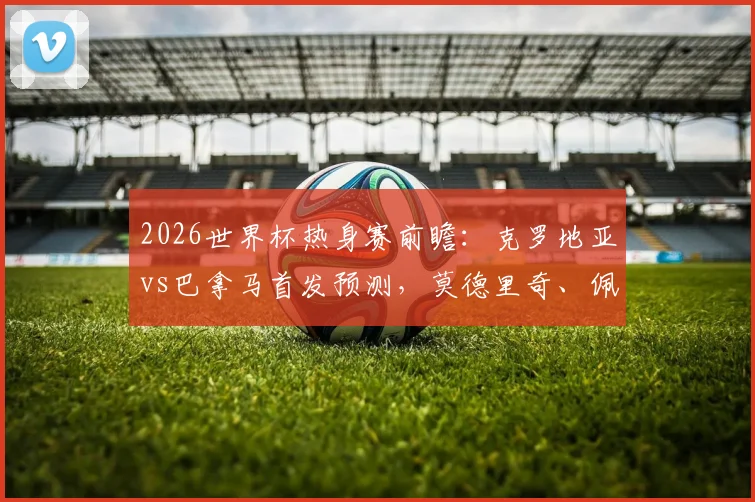 2026世界杯热身赛前瞻：克罗地亚vs巴拿马首发预测，莫德里奇、佩里西奇领衔，新星穆里略实力解析