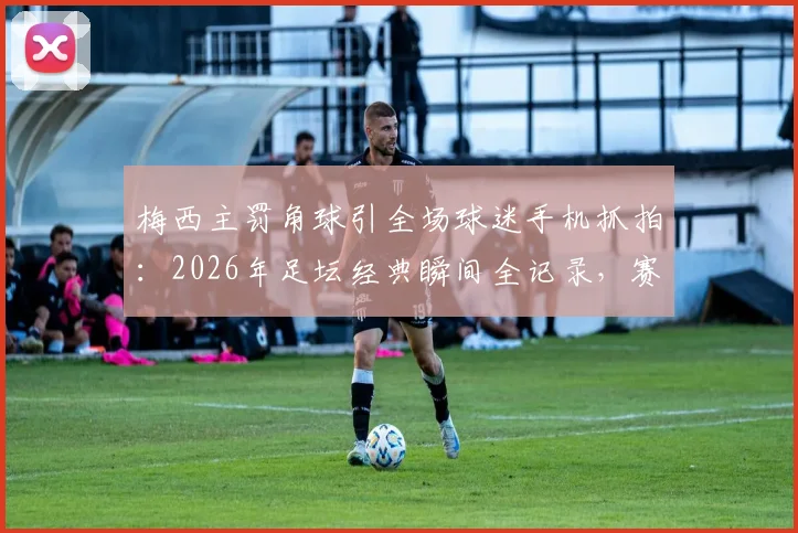 梅西主罚角球引全场球迷手机抓拍:2026年足坛经典瞬间全记录,赛场摄影热潮深度解读