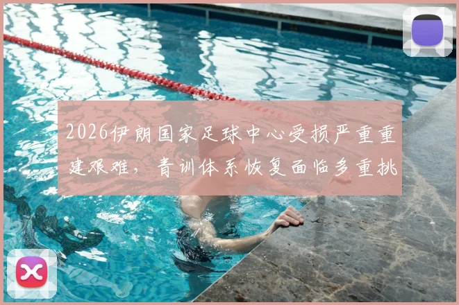 2026伊朗国家足球中心受损严重重建艰难,青训体系恢复面临多重挑战