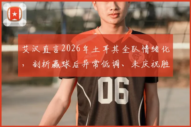 艾汉直言2026年土耳其全队情绪化,剖析赢球后异常低调、未庆祝胜利的真实原因